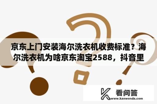 京东上门安装海尔洗衣机收费标准？海尔洗衣机为啥京东淘宝2588，抖音里卖2179，是真的吗？