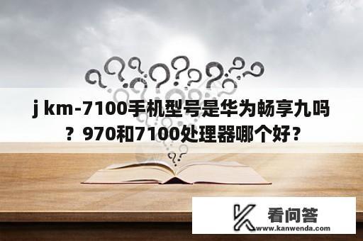 j km-7100手机型号是华为畅享九吗？970和7100处理器哪个好？