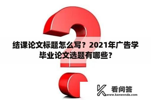 结课论文标题怎么写？2021年广告学毕业论文选题有哪些？