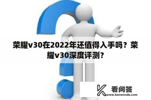 荣耀v30在2022年还值得入手吗？荣耀v30深度评测？