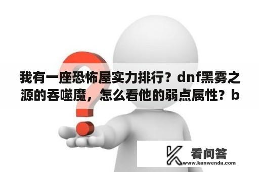 我有一座恐怖屋实力排行？dnf黑雾之源的吞噬魔，怎么看他的弱点属性？boss怎么你打？