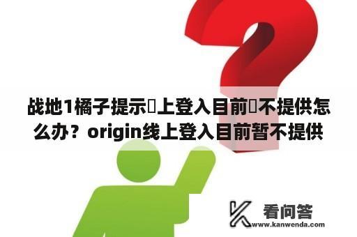 战地1橘子提示線上登入目前暫不提供怎么办？origin线上登入目前暂不提供怎么办？