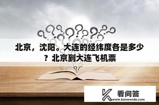 北京，沈阳。大连的经纬度各是多少？北京到大连飞机票