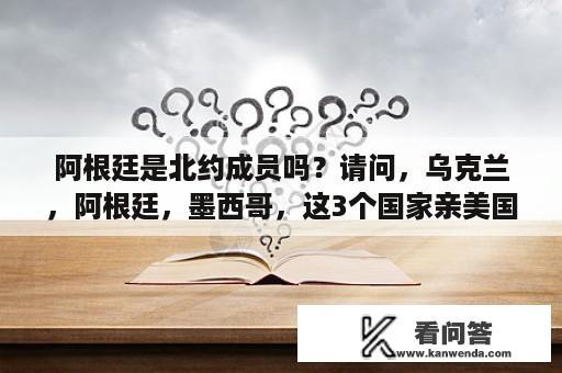 阿根廷是北约成员吗？请问，乌克兰，阿根廷，墨西哥，这3个国家亲美国吗。谢谢？