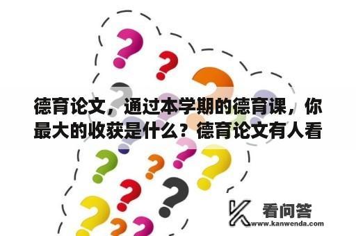 德育论文，通过本学期的德育课，你最大的收获是什么？德育论文有人看吗？