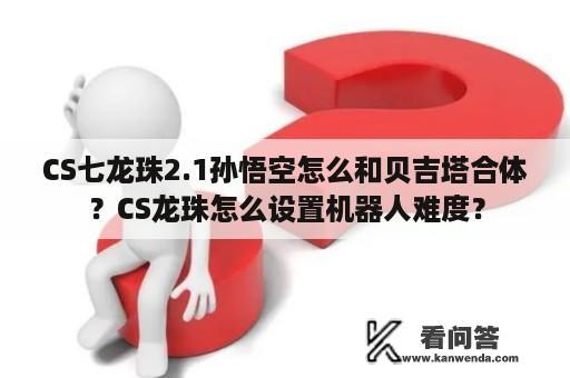 CS七龙珠2.1孙悟空怎么和贝吉塔合体？CS龙珠怎么设置机器人难度？