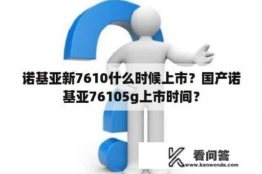 诺基亚新7610什么时候上市？国产诺基亚76105g上市时间？