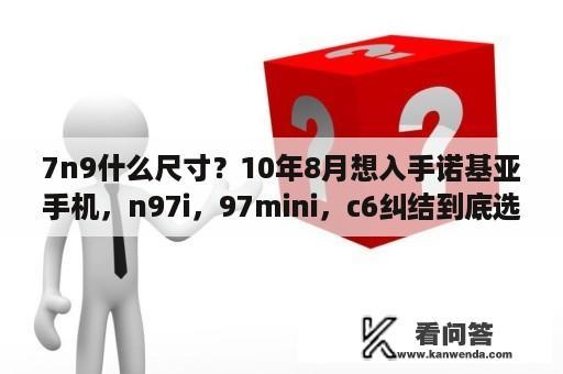 7n9什么尺寸？10年8月想入手诺基亚手机，n97i，97mini，c6纠结到底选哪款？