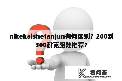 nikekaishetanjun有何区别？200到300耐克跑鞋推荐？