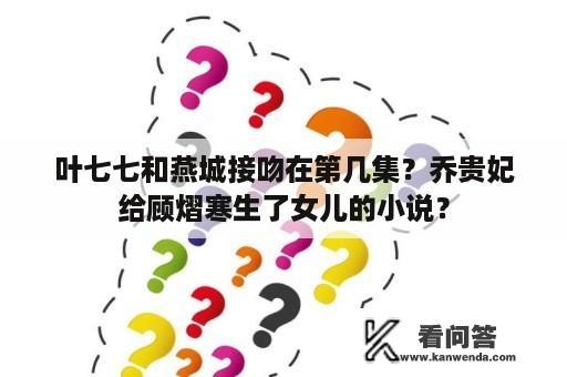 叶七七和燕城接吻在第几集？乔贵妃给顾熠寒生了女儿的小说？