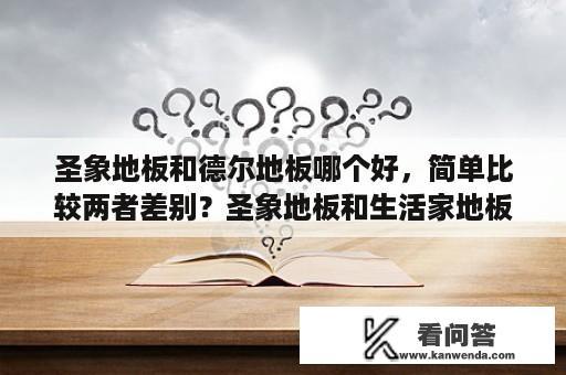 圣象地板和德尔地板哪个好，简单比较两者差别？圣象地板和生活家地板哪个好，木地板要如何选择比较好？