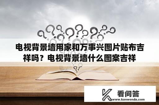 电视背景墙用家和万事兴图片贴布吉祥吗？电视背景墙什么图案吉祥