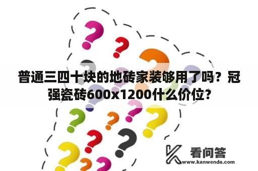 普通三四十块的地砖家装够用了吗？冠强瓷砖600x1200什么价位？