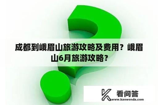 成都到峨眉山旅游攻略及费用？峨眉山6月旅游攻略？