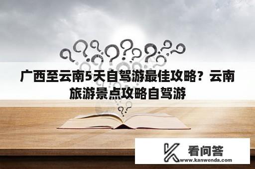 广西至云南5天自驾游最佳攻略？云南旅游景点攻略自驾游