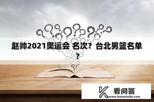 赵帅2021奥运会 名次？台北男篮名单？