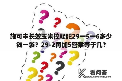 施可丰长效玉米控释肥29一5一6多少钱一袋？29-2再加5答案等于几？