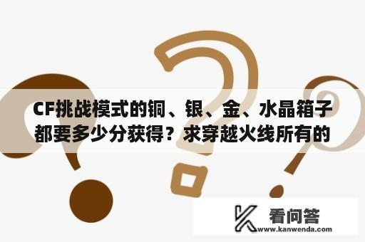 CF挑战模式的铜、银、金、水晶箱子都要多少分获得？求穿越火线所有的BOSS排名？