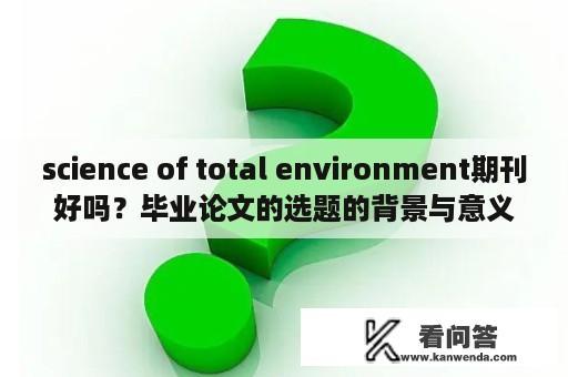 science of total environment期刊好吗？毕业论文的选题的背景与意义怎么写？