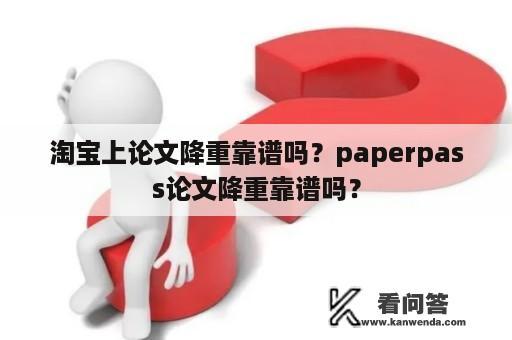 淘宝上论文降重靠谱吗？paperpass论文降重靠谱吗？