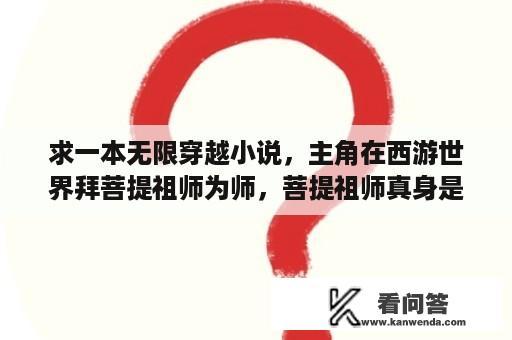 求一本无限穿越小说，主角在西游世界拜菩提祖师为师，菩提祖师真身是？魔武双修十大巅峰小说？