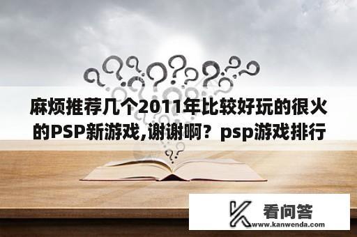 麻烦推荐几个2011年比较好玩的很火的PSP新游戏,谢谢啊？psp游戏排行榜1到10名，不管多老或是最新？