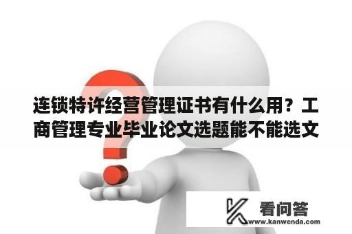 连锁特许经营管理证书有什么用？工商管理专业毕业论文选题能不能选文化经济？