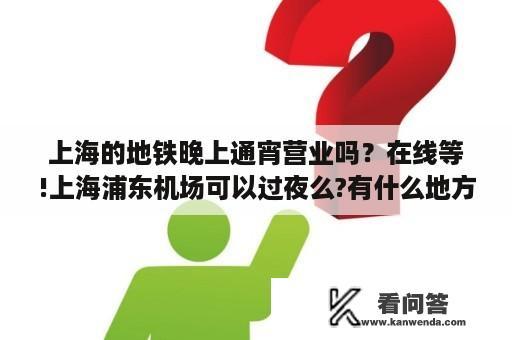 上海的地铁晚上通宵营业吗？在线等!上海浦东机场可以过夜么?有什么地方可以待？