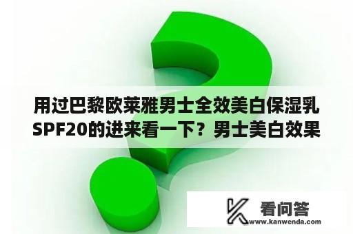 用过巴黎欧莱雅男士全效美白保湿乳SPF20的进来看一下？男士美白效果较好的洗面奶？