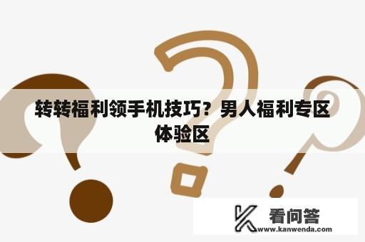 转转福利领手机技巧？男人福利专区体验区