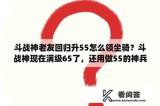 斗战神老友回归升55怎么领坐骑？斗战神现在满级65了，还用做55的神兵吗。我没玩过现在才40级？