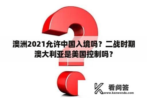 澳洲2021允许中国入境吗？二战时期澳大利亚是美国控制吗？