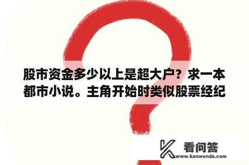 股市资金多少以上是超大户？求一本都市小说。主角开始时类似股票经纪人，找客户开户炒股，开始时不怎么样，主角还经常在银行门口拉客？