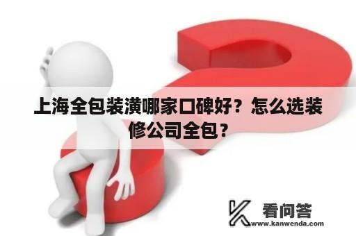 上海全包装潢哪家口碑好？怎么选装修公司全包？