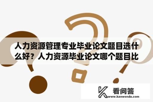 人力资源管理专业毕业论文题目选什么好？人力资源毕业论文哪个题目比较好写？