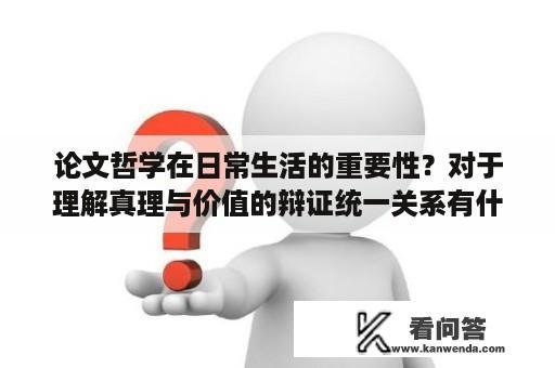 论文哲学在日常生活的重要性？对于理解真理与价值的辩证统一关系有什么帮助和启示？