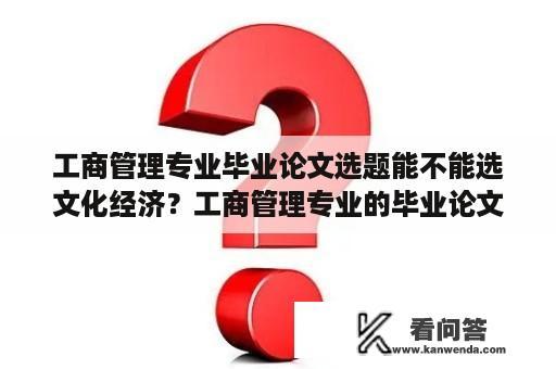 工商管理专业毕业论文选题能不能选文化经济？工商管理专业的毕业论文怎么写啊？