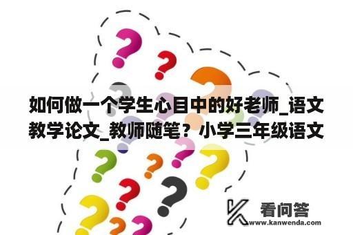 如何做一个学生心目中的好老师_语文教学论文_教师随笔？小学三年级语文教师教学论文