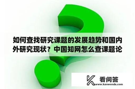 如何查找研究课题的发展趋势和国内外研究现状？中国知网怎么查课题论文在国内的研究情况？