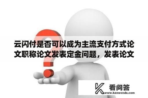 云闪付是否可以成为主流支付方式论文职称论文发表定金问题，发表论文，很多网站要求交500到1000左右的定金，这个靠谱么？