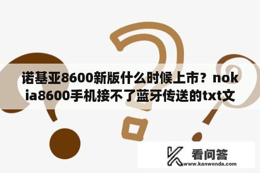 诺基亚8600新版什么时候上市？nokia8600手机接不了蓝牙传送的txt文件？