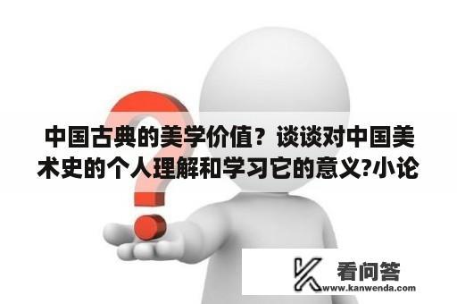 中国古典的美学价值？谈谈对中国美术史的个人理解和学习它的意义?小论文形式？