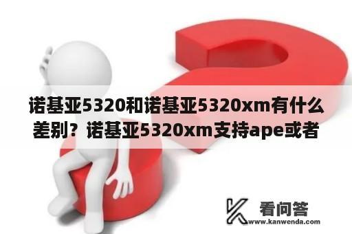 诺基亚5320和诺基亚5320xm有什么差别？诺基亚5320xm支持ape或者flac格式的Y音乐吗？