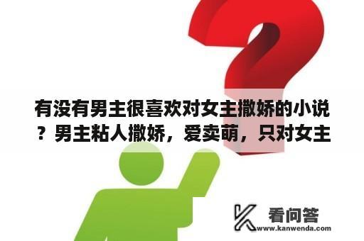 有没有男主很喜欢对女主撒娇的小说？男主粘人撒娇，爱卖萌，只对女主的完结小说，要新出的作品？