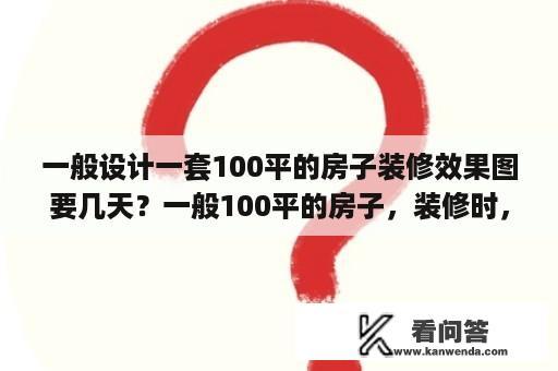 一般设计一套100平的房子装修效果图要几天？一般100平的房子，装修时，各工种都需要多久时间？