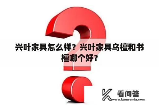 兴叶家具怎么样？兴叶家具乌檀和书檀哪个好？