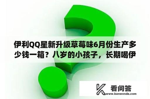 伊利QQ星新升级草莓味6月份生产多少钱一箱？八岁的小孩子，长期喝伊利QQ星儿童成长牛奶好吗？