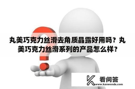 丸美巧克力丝滑去角质晶露好用吗？丸美巧克力丝滑系列的产品怎么样？