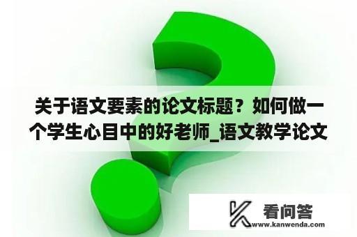 关于语文要素的论文标题？如何做一个学生心目中的好老师_语文教学论文_教师随笔？