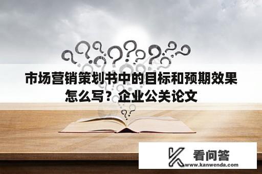 市场营销策划书中的目标和预期效果怎么写？企业公关论文